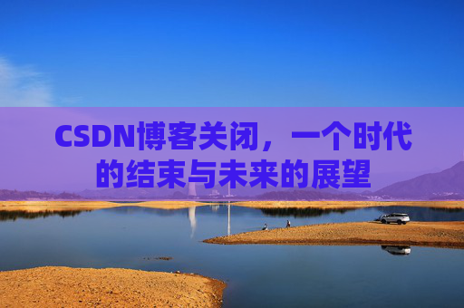 CSDN博客关闭，一个时代的结束与未来的展望